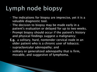 ◦ The indications for biopsy are imprecise, yet it is a
valuable diagnostic tool.
◦ The decision to biopsy may be made early in a
patient's evaluation or delayed for up to two weeks.
◦ Prompt biopsy should occur if the patient's history
and physical findings suggest a malignancy;
E.g. a solitary, hard, nontender cervical node in an
older patient who is a chronic user of tobacco;
◦ supraclavicular adenopathy; and
◦ solitary or generalized adenopathy that is firm,
movable, and suggestive of lymphoma.
 