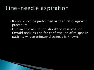 ◦ It should not be performed as the first diagnostic
procedure.
◦ Fine-needle aspiration should be reserved for
thyroid nodules and for confirmation of relapse in
patients whose primary diagnosis is known.
 