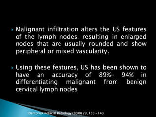  Malignant infiltration alters the US features
of the lymph nodes, resulting in enlarged
nodes that are usually rounded and show
peripheral or mixed vascularity.
 Using these features, US has been shown to
have an accuracy of 89%– 94% in
differentiating malignant from benign
cervical lymph nodes
Dentomaxillofacial Radiology (2000) 29, 133 - 143
 