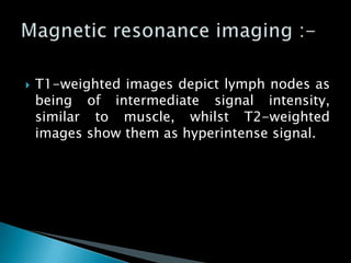  T1-weighted images depict lymph nodes as
being of intermediate signal intensity,
similar to muscle, whilst T2-weighted
images show them as hyperintense signal.
 