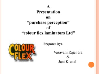 A
Presentation
on
“purchase perception”
of
“colour flex laminators Ltd”
Prepared by:-
Vasavani Rajendra
&
Jani Krunal
 