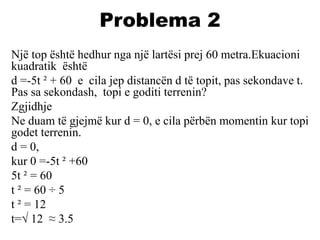 Problema 2
Një top është hedhur nga një lartësi prej 60 metra.Ekuacioni
kuadratik është
d =-5t ² + 60 e cila jep distancën d të topit, pas sekondave t.
Pas sa sekondash, topi e goditi terrenin?
Zgjidhje
Ne duam të gjejmë kur d = 0, e cila përbën momentin kur topi
godet terrenin.
d = 0,
kur 0 =-5t ² +60
5t ² = 60
t ² = 60 ÷ 5
t ² = 12
t=√ 12 ≈ 3.5
 