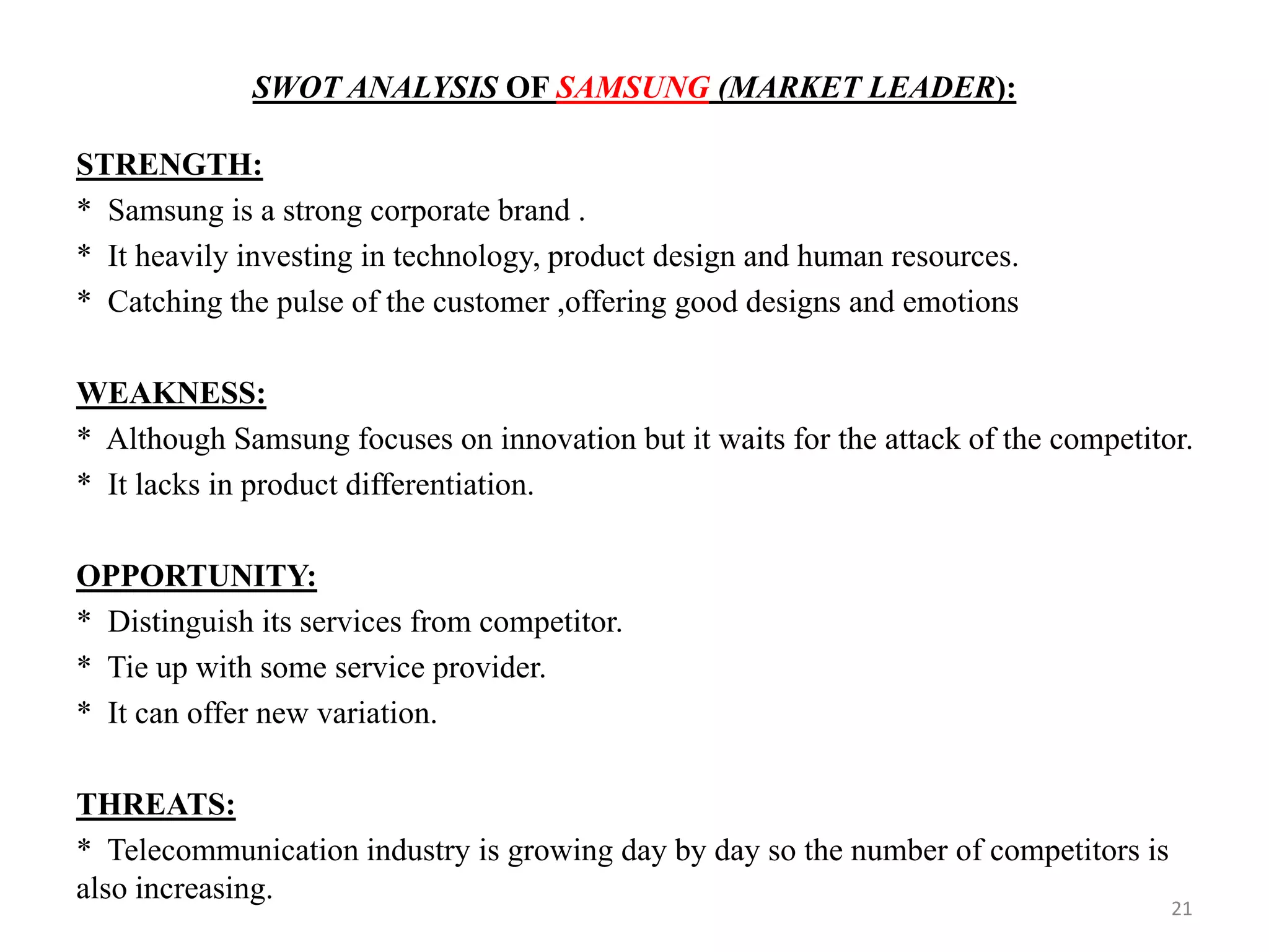 SWOT ANALYSIS OF SAMSUNG (MARKET LEADER):
STRENGTH:
* Samsung is a strong corporate brand .
* It heavily investing in technology, product design and human resources.
* Catching the pulse of the customer ,offering good designs and emotions
WEAKNESS:
* Although Samsung focuses on innovation but it waits for the attack of the competitor.
* It lacks in product differentiation.
OPPORTUNITY:
* Distinguish its services from competitor.
* Tie up with some service provider.
* It can offer new variation.
THREATS:
* Telecommunication industry is growing day by day so the number of competitors is
also increasing.
21
 