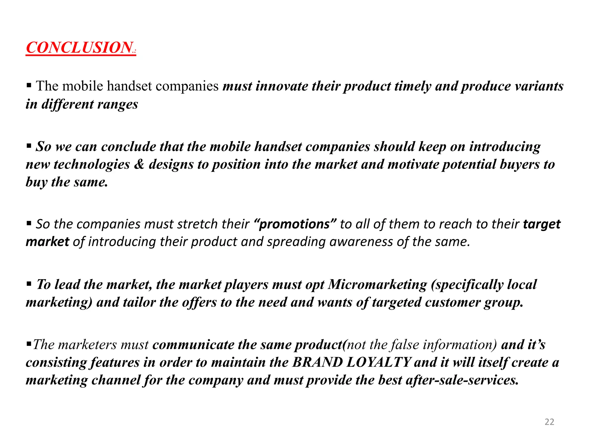 CONCLUSION.:
 The mobile handset companies must innovate their product timely and produce variants
in different ranges
 So we can conclude that the mobile handset companies should keep on introducing
new technologies & designs to position into the market and motivate potential buyers to
buy the same.
 So the companies must stretch their “promotions” to all of them to reach to their target
market of introducing their product and spreading awareness of the same.
 To lead the market, the market players must opt Micromarketing (specifically local
marketing) and tailor the offers to the need and wants of targeted customer group.
The marketers must communicate the same product(not the false information) and it’s
consisting features in order to maintain the BRAND LOYALTY and it will itself create a
marketing channel for the company and must provide the best after-sale-services.
22
 