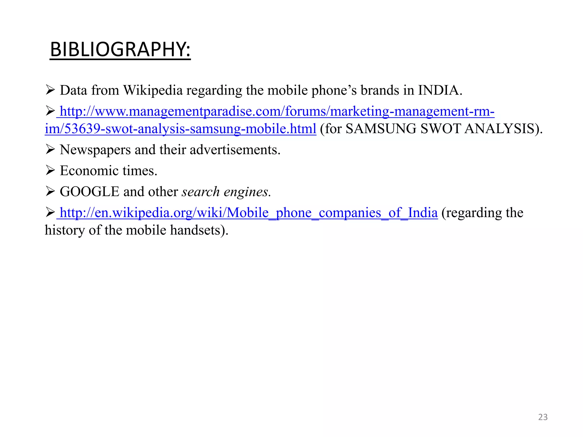 BIBLIOGRAPHY:
 Data from Wikipedia regarding the mobile phone’s brands in INDIA.
 http://www.managementparadise.com/forums/marketing-management-rm-
im/53639-swot-analysis-samsung-mobile.html (for SAMSUNG SWOT ANALYSIS).
 Newspapers and their advertisements.
 Economic times.
 GOOGLE and other search engines.
 http://en.wikipedia.org/wiki/Mobile_phone_companies_of_India (regarding the
history of the mobile handsets).
23
 