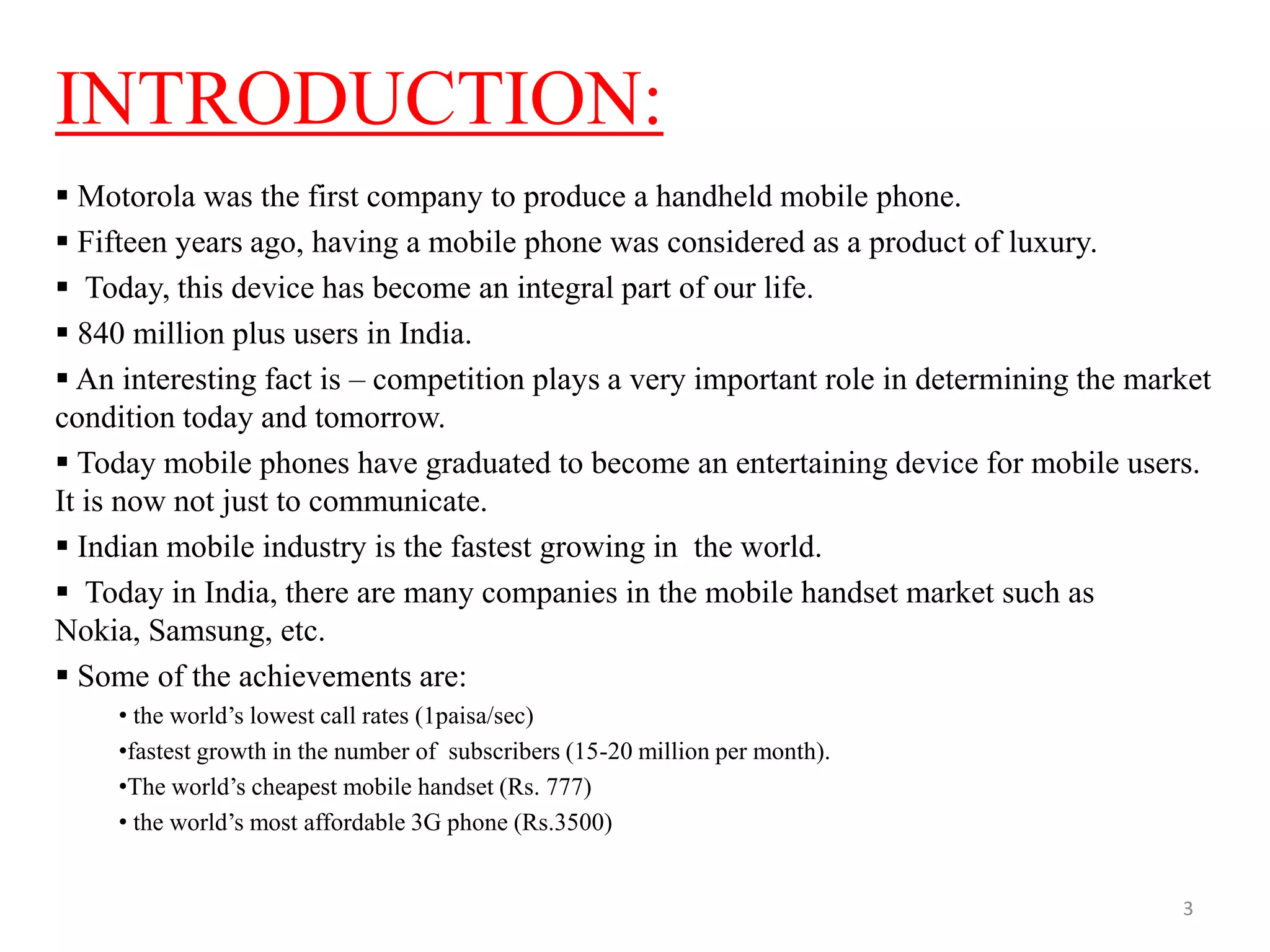 INTRODUCTION:
 Motorola was the first company to produce a handheld mobile phone.
 Fifteen years ago, having a mobile phone was considered as a product of luxury.
 Today, this device has become an integral part of our life.
 840 million plus users in India.
 An interesting fact is – competition plays a very important role in determining the market
condition today and tomorrow.
 Today mobile phones have graduated to become an entertaining device for mobile users.
It is now not just to communicate.
 Indian mobile industry is the fastest growing in the world.
 Today in India, there are many companies in the mobile handset market such as
Nokia, Samsung, etc.
 Some of the achievements are:
• the world’s lowest call rates (1paisa/sec)
•fastest growth in the number of subscribers (15-20 million per month).
•The world’s cheapest mobile handset (Rs. 777)
• the world’s most affordable 3G phone (Rs.3500)
3
 