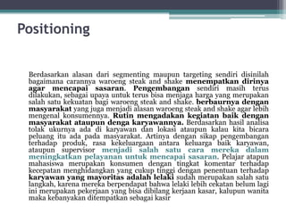 Positioning
Berdasarkan alasan dari segmenting maupun targeting sendiri disinilah
bagaimana carannya waroeng steak and shake menempatkan dirinya
agar mencapai sasaran. Pengembangan sendiri masih terus
dilakukan, sebagai upaya untuk terus bisa menjaga harga yang merupakan
salah satu kekuatan bagi waroeng steak and shake. berbaurnya dengan
masyarakat yang juga menjadi alasan waroeng steak and shake agar lebih
mengenal konsumennya. Rutin mengadakan kegiatan baik dengan
masyarakat ataupun denga karyawannya. Berdasarkan hasil analisa
tolak ukurnya ada di karyawan dan lokasi ataupun kalau kita bicara
peluang itu ada pada masyarakat. Artinya dengan sikap pengembangan
terhadap produk, rasa kekeluargaan antara keluarga baik karyawan,
ataupun supervisor menjadi salah satu cara mereka dalam
meningkatkan pelayanan untuk mencapai sasaran. Pelajar atapun
mahasiswa merupakan konsumen dengan tingkat komentar terhadap
kecepatan menghidangkan yang cukup tinggi dengan penentuan terhadap
karyawan yang mayoritas adalah lelaki sudah merupakan salah satu
langkah, karena mereka berpendapat bahwa lelaki lebih cekatan belum lagi
ini merupakan pekerjaan yang bisa dibilang kerjaan kasar, kalupun wanita
maka kebanyakan ditempatkan sebagai kasir
 