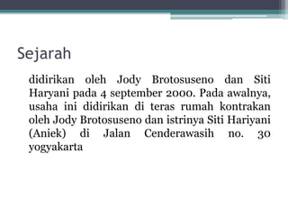 Sejarah
didirikan oleh Jody Brotosuseno dan Siti
Haryani pada 4 september 2000. Pada awalnya,
usaha ini didirikan di teras rumah kontrakan
oleh Jody Brotosuseno dan istrinya Siti Hariyani
(Aniek) di Jalan Cenderawasih no. 30
yogyakarta
 