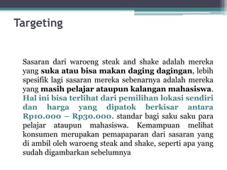 Targeting
Sasaran dari waroeng steak and shake adalah mereka
yang suka atau bisa makan daging dagingan, lebih
spesifik lagi sasaran mereka sebenarnya adalah mereka
yang masih pelajar ataupun kalangan mahasiswa.
Hal ini bisa terlihat dari pemilihan lokasi sendiri
dan harga yang dipatok berkisar antara
Rp10.000 – Rp30.000. standar bagi saku saku para
pelajar ataupun mahasiswa. Kemampuan melihat
konsumen merupakan pemapaparan dari sasaran yang
di ambil oleh waroeng steak and shake, seperti apa yang
sudah digambarkan sebelumnya
 