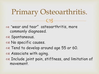 
 “wear and tear” osteoarthritis, more
commonly diagnosed.
 Spontaneous.
 No specific causes.
 Tend to develop around age 55 or 60.
 Associate with aging.
 Include joint pain, stiffness, and limitation of
movement.
Primary Osteoarthritis.
 