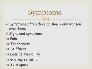 
 Symptoms often develop slowly and worsen
over time.
 Signs and symptoms;
 Pain
 Tenderness
 Stiffness
 Loss of flexibility
 Grating sensation
 Bone spurs
Symptoms.
 