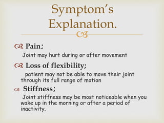 
 Pain;
Joint may hurt during or after movement
 Loss of flexibility;
patient may not be able to move their joint
through its full range of motion
 Stiffness;
Joint stiffness may be most noticeable when you
wake up in the morning or after a period of
inactivity.
Symptom’s
Explanation.
 
