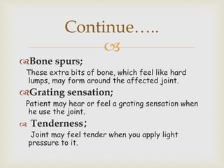
Bone spurs;
These extra bits of bone, which feel like hard
lumps, may form around the affected joint.
Grating sensation;
Patient may hear or feel a grating sensation when
he use the joint.
 Tenderness;
Joint may feel tender when you apply light
pressure to it.
Continue…..
 