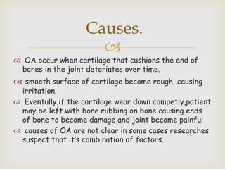 
 OA occur when cartilage that cushions the end of
bones in the joint detoriates over time.
 smooth surface of cartilage become rough ,causing
irritation.
 Eventully,if the cartilage wear down competly,patient
may be left with bone rubbing on bone causing ends
of bone to become damage and joint become painful
 causes of OA are not clear in some cases researches
suspect that it’s combination of factors.
Causes.
 