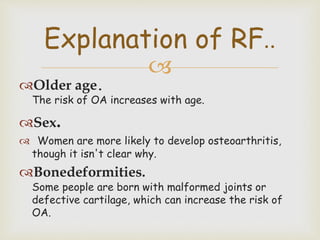 
Older age.
The risk of OA increases with age.
Sex.
 Women are more likely to develop osteoarthritis,
though it isn't clear why.
Bonedeformities.
Some people are born with malformed joints or
defective cartilage, which can increase the risk of
OA.
Explanation of RF..
 