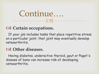 
 Certain occupations.
If your job includes tasks that place repetitive stress
on a particular joint, that joint may eventually develop
osteoarthritis.
 Other diseases.
Having diabetes, underactive thyroid, gout or Paget's
disease of bone can increase risk of developing
osteoarthritis.
Continue….
 