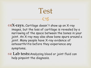 
X-rays. Cartilage doesn't show up on X-ray
images, but the loss of cartilage is revealed by a
narrowing of the space between the bones in your
joint. An X-ray may also show bone spurs around a
joint. Many people have X-ray evidence of
osteoarthritis before they experience any
symptoms.
 Lab tests:Analyzing blood or joint fluid can
help pinpoint the diagnosis.
Test
 