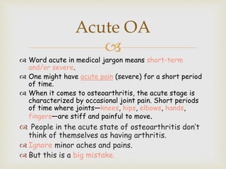 
 Word acute in medical jargon means short-term
and/or severe.
 One might have acute pain (severe) for a short period
of time.
 When it comes to osteoarthritis, the acute stage is
characterized by occasional joint pain. Short periods
of time where joints—knees, hips, elbows, hands,
fingers—are stiff and painful to move.
 People in the acute state of osteoarthritis don’t
think of themselves as having arthritis.
 Ignore minor aches and pains.
 But this is a big mistake.
Acute OA
 