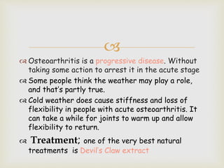 
 Osteoarthritis is a progressive disease. Without
taking some action to arrest it in the acute stage
 Some people think the weather may play a role,
and that’s partly true.
 Cold weather does cause stiffness and loss of
flexibility in people with acute osteoarthritis. It
can take a while for joints to warm up and allow
flexibility to return.
 Treatment; one of the very best natural
treatments is Devil’s Claw extract
 