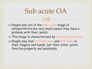 
 People who are in the sub acute stage of
osteoarthritis are very much aware they have a
problem with their joints.
 This stage is characterized by localized joint pain.
 People may feel extreme pain and stiffness in
their fingers and hands, but their other joints
function properly and painlessly.
Sub acute OA
 