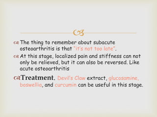 
 The thing to remember about subacute
osteoarthritis is that “it’s not too late”.
 At this stage, localized pain and stiffness can not
only be relieved, but it can also be reversed. Like
acute osteoarthritis
Treatment. Devil’s Claw extract, glucosamine,
boswellia, and curcumin can be useful in this stage.
 