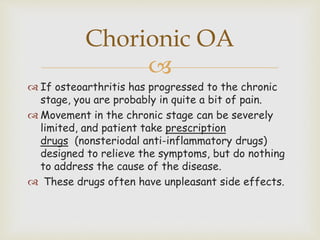 
 If osteoarthritis has progressed to the chronic
stage, you are probably in quite a bit of pain.
 Movement in the chronic stage can be severely
limited, and patient take prescription
drugs (nonsteriodal anti-inflammatory drugs)
designed to relieve the symptoms, but do nothing
to address the cause of the disease.
 These drugs often have unpleasant side effects.
Chorionic OA
 