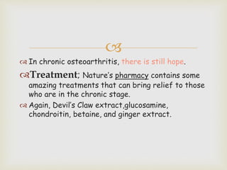 
 In chronic osteoarthritis, there is still hope.
Treatment; Nature’s pharmacy contains some
amazing treatments that can bring relief to those
who are in the chronic stage.
 Again, Devil’s Claw extract,glucosamine,
chondroitin, betaine, and ginger extract.
 