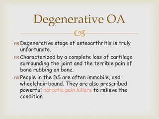 
 Degenerative stage of osteoarthritis is truly
unfortunate.
 Characterized by a complete loss of cartilage
surrounding the joint and the terrible pain of
bone rubbing on bone.
 People in the DS are often immobile, and
wheelchair bound. They are also prescribed
powerful narcotic pain killers to relieve the
condition
Degenerative OA
 