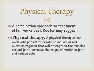 
A combination approach to treatment
often works best. Doctor may suggest:
Physical therapy.A physical therapist can
work with patient to create an individualized
exercise regimen that will strengthen the muscles
around joint, increase the range of motion in joint
and reduce pain.
Physical Therapy
 
