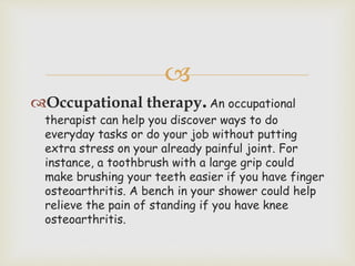 
Occupational therapy.An occupational
therapist can help you discover ways to do
everyday tasks or do your job without putting
extra stress on your already painful joint. For
instance, a toothbrush with a large grip could
make brushing your teeth easier if you have finger
osteoarthritis. A bench in your shower could help
relieve the pain of standing if you have knee
osteoarthritis.
 