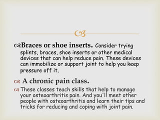
Braces or shoe inserts. Consider trying
splints, braces, shoe inserts or other medical
devices that can help reduce pain. These devices
can immobilize or support joint to help you keep
pressure off it.
 A chronic pain class.
 These classes teach skills that help to manage
your osteoarthritis pain. And you'll meet other
people with osteoarthritis and learn their tips and
tricks for reducing and coping with joint pain.
 
