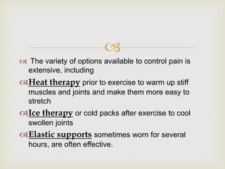 
 The variety of options available to control pain is
extensive, including
Heat therapy prior to exercise to warm up stiff
muscles and joints and make them more easy to
stretch
Ice therapy or cold packs after exercise to cool
swollen joints
Elastic supports sometimes worn for several
hours, are often effective.
 
