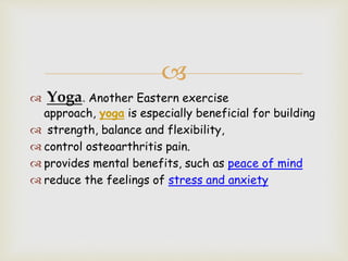 
 Yoga. Another Eastern exercise
approach, yoga is especially beneficial for building
 strength, balance and flexibility,
 control osteoarthritis pain.
 provides mental benefits, such as peace of mind
 reduce the feelings of stress and anxiety
 