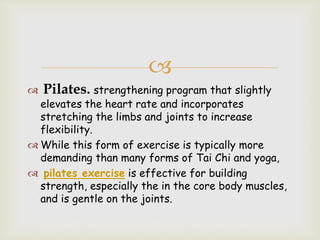 
 Pilates. strengthening program that slightly
elevates the heart rate and incorporates
stretching the limbs and joints to increase
flexibility.
 While this form of exercise is typically more
demanding than many forms of Tai Chi and yoga,
 pilates exercise is effective for building
strength, especially the in the core body muscles,
and is gentle on the joints.
 