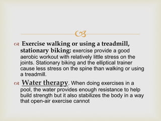 
 Exercise walking or using a treadmill,
stationary biking: exercise provide a good
aerobic workout with relatively little stress on the
joints. Stationary biking and the elliptical trainer
cause less stress on the spine than walking or using
a treadmill.
 Water therapy. When doing exercises in a
pool, the water provides enough resistance to help
build strength but it also stabilizes the body in a way
that open-air exercise cannot
 