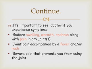 
 It’s important to see doctor if you
experience symptoms
 Sudden swelling, warmth, redness along
with pain in any joint(s)
 Joint pain accompanied by a fever and/or
rash
 Severe pain that prevents you from using
the joint
Continue.
 
