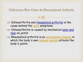 
 Osteoarthritis and rheumatoid arthritis is the
cause behind the joint symptoms.
 Osteoarthritis is caused by mechanical wear and
tear on joints
 Rheumatoid arthritis is an autoimmune disease in
which the body's own immune system attacks the
body's joints.
Difference Btw Osteo & Rheumatoid Arthritis
 