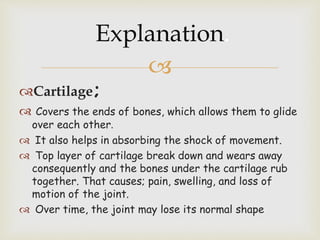
Cartilage;
 Covers the ends of bones, which allows them to glide
over each other.
 It also helps in absorbing the shock of movement.
 Top layer of cartilage break down and wears away
consequently and the bones under the cartilage rub
together. That causes; pain, swelling, and loss of
motion of the joint.
 Over time, the joint may lose its normal shape
Explanation.
 