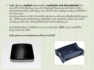 • โมเด็ม (อังกฤษ: modem ย่อมาจากคาว่า modulate and demodulate) เป็น
อุปกรณ์ที่ทาหน้าที่เปลี่ยนสัญญาณอะนาล็อกให้อยู่ในรูปดิจิทัลและแปลงกลับในทิศทางตรงข้าม
จุดประสงค์ของโมเด็มคือการสร้างสัญญาณอะนาล็อกที่ง่ายต่อการส่งข้อมูล และสัญญาณดิจิทัลที่ง่าย
ต่อการประมวลผล
อุปกรณ์หลายชนิดสามารถถือว่าเป็นโมเด็มได้ แต่โมเด็มประเภทที่แพร่หลายที่สุดคือโมเด็มที่แปลงเลข 0
และ 1 ซึ่งใช้ในคอมพิวเตอร์ให้เป็นสัญญาณเสียงที่ส่งผ่านในสายโทรศัพท์แบบดั้งเดิม และทาหน้าที่
แปลงสัญญาณเสียงกลับมาเป็นข้อมูลดิจิทัลในอีกด้านหนึ่งของผู้รับสัญญาณ
ปัจจุบันมีโมเด็มชนิดต่างๆ เพิ่มขึ้นอีกมากมาย เช่น เคเบิลโมเด็ม, ADSL โมเด็ม, โมเด็มที่ใช้รับ
สัญญาณไมโครเวฟ เป็นต้น
โมเด็มแต่ละประเภทจะมีคุณลักษณะที่แตกต่างกันดังนี้
 