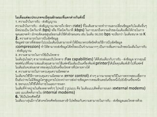 โมเด็มแต่ละประเภทจะมีคุณลักษณะที่แตกต่างกันดังนี้
1. ความเร็วในการรับ - ส่งสัญญาณ
ความเร็วในการรับ - ส่งสัญญาณ หมายถึง อัตรา (rate) ที่โมเด็มสามารถทาการแลกเปลี่ยนข้อมูลกับโมเด็มอื่นๆ
มีหน่วยเป็น บิต/วินาที (bps) หรือ กิโลบิต/วินาที (kbps) ในการบอกถึงความเร็วของโมเด็มเพื่อให้ง่ายในการ
พูดและจดจา มักจะตัดเลขศูนย์ออกแล้วใช้ตัวอักษรแทน เช่น โมเด็ม 56,000 bps จะเรียกว่า โมเด็มขนาด 56 K
2. ความสามารถในการบีบอัดข้อมูล
ข้อมูลข่าวสารที่ส่งออกไปบนโมเด็มนั้นสามารถทาให้มีขนาดกะทัดรัดด้วยวิธีการบีบอัดข้อมูล
(compression) ทาให้สามารถส่งข้อมูลได้ครั้งละเป็นจานวนมากๆ เป็นการเพิ่มความเร็วของโมเด็มในการรับ
- ส่งสัญญาณ
3. ความสามารถในการใช้เป็นโทรสาร
โมเด็มรุ่นใหม่ๆ สามารถส่งและรับโทรสาร (Fax capabilities) ได้ดีเช่นเดียวกับการรับ - ส่งข้อมูล หากคุณมี
ซอฟท์แวร์ที่เหมาะสมแล้วคุณสามารถใช้แฟคซ์โมเด็มเป็นเครื่องพิมพ์(printer)ได้เมื่อคุณพิมพ์เข้าไปที่แฟคซ์
โมเด็มมันจะส่งเอกสารของคุณไปยังเครื่องโทรสารที่ปลายทางได้
4. ความสามารถในการควบคุมความผิดพลาด
โมเด็มจะใช้วิธีการควบคุมความผิดพลาด (error control) ต่างๆ มากมายหลายวิธีในการตรวจสอบเพื่อการ
ยืนยันว่าจะไม่มีข้อมูลใดๆสูญหายไประหว่างการส่งถ่ายข้อมูลจากคอมพิวเตอร์เครื่องหนึ่งไปยังอีกเครื่องหนึ่ง
5. ออกแบบให้ใช้ได้ทั้งภายในและภายนอก
โมเด็มที่จาหน่ายในท้องตลาดทั่วๆ ไปจะมี 2 รูปแบบ คือ โมเด็มแบบติดตั้งภายนอก (external modems)
และ แบบติดตั้งภายใน (internal modems)
6. ใช้เป็นโทรศัพท์ได้
โมเด็มบางรุ่นมีการใส่วงจรโทรศัพท์ธรรมดาเข้าไปพร้อมกับความสามารถในการรับ - ส่งข้อมูลและโทรสารด้วย
 