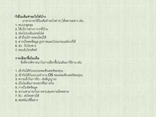 1ใช้โมเด็มทาอะไรได้บ้าง
เราสามารถใช้โมเด็มทาอะไรต่างๆ ได้หลายอย่าง เช่น
1. พบปะพูดคุย
2. ใช้บริการต่างๆ จากที่บ้าน
3. ท่องไปบนอินเทอร์เน็ต
4. เข้าถึงบริการออนไลน์ได้
5. ดาวน์โหลดข้อมูล,รูปภาพและโปรแกรมแชร์แวร์ได้
6. ส่ง - รับโทรสาร
7. ตอบรับโทรศัพท์
การเลือกซื้อโมเด็ม
สิ่งที่ควรพิจารณาในการเลือกซื้อโมเด็มมาใช้งาน เช่น
1. เข้ากันได้กับระบบคอมพิวเตอร์ของคุณ
2. เข้ากันได้กับระบบทางาน OS ของคอมพิวเตอร์ของคุณ
3. ความเร็วในการรับ - ส่งสัญญาณ
4. เป็นโมเด็มภายนอกหรือภายใน
5. การบีบอัดข้อมูล
6. ความสามารถในการควบคุมความผิดพลาด
7. รับ - ส่งโทรสารได้
8. ซอฟท์แวร์สื่อสาร
 