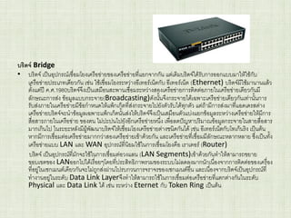 บริดจ์ Bridge
• บริดจ์ เป็นอุปกรณ์เชื่อมโยงเครือข่ายของเครือข่ายที่แยกจากกัน แต่เดิมบริดจ์ได้รับการออกแบบมาให้ใช้กับ
เครือข่ายประเภทเดียวกัน เช่น ใช้เชื่อมโยงระหว่างอีเทอร์เน็ตกับ อีเทอร์เน็ต (Ethernet) บริดจ์มีใช้มานานแล้ว
ตั้งแต่ปี ค.ศ.1980บริดจ์จึงเป็นเสมือนสะพานเชื่อมระหว่างสองเครือข่ายการติดต่อภายในเครือข่ายเดียวกันมี
ลักษณะการส่ง ข้อมูลแบบกระจาย(Broadcasting)ดังนั้นจึงกระจายได้เฉพาะเครือข่ายเดียวกันเท่านั้นการ
รับส่งภายในเครือข่ายมีข้อกาหนดให้แพ็กเก็ตที่ส่งกระจายไปยังตัวรับได้ทุกตัว แต่ถ้ามีการส่งมาที่แอดเดรสต่าง
เครือข่ายบริดจ์จะนาข้อมูลเฉพาะแพ็กเก็ตนั้นส่งให้บริดจ์จึงเป็นเสมือนตัวแบ่งแยกข้อมูลระหว่างเครือข่ายให้มีการ
สื่อสารภายในเครือข่าย ของตน ไม่ปะปนไปยังอีกเครือข่ายหนึ่ง เพื่อลดปัญหาปริมาณข้อมูลกระจายในสายสื่อสาร
มากเกินไป ในระยะหลังมีผู้พัฒนาบริดจ์ให้เชื่อมโยงเครือข่ายต่างชนิดกันได้ เช่น อีเทอร์เน็ตกับโทเก็นริง เป็นต้น
หากมีการเชื่อมต่อเครือข่ายมากกว่าสองเครือข่ายเข้าด้วยกัน และเครือข่ายที่เชื่อมมีลักษณะหลากหลาย ซึ่งเป็นทั้ง
เครือข่ายแบบ LAN และ WAN อุปกรณ์ที่นิยมใช้ในการเชื่อมโยงคือ เราเตอร์ (Router)
บริดจ์ เป็นอุปกรณ์ที่มักจะใช้ในการเชื่อมต่อวงแลน (LAN Segments)เข้าด้วยกันทาให้สามารถขยาย
ขอบเขตของ LANออกไปได้เรื่อยๆโดยที่ประสิทธิภาพรวมของระบบไม่ลดลงมากนักเนื่องจากการติดต่อของเครื่อง
ที่อยู่ในเซกเมนต์เดียวกันจะไม่ถูกส่งผ่านไปรบกวนการจราจรของเซกเมนต์อื่น และเนื่องจากบริดจ์เป็นอุปกรณ์ที่
ทางานอยู่ในระดับ Data Link Layerจึงทาให้สามารถใช้ในการเชื่อมต่อเครือข่ายที่แตกต่างกันในระดับ
Physical และ Data Link ได้ เช่น ระหว่าง Eternet กับ Token Ring เป็นต้น
 