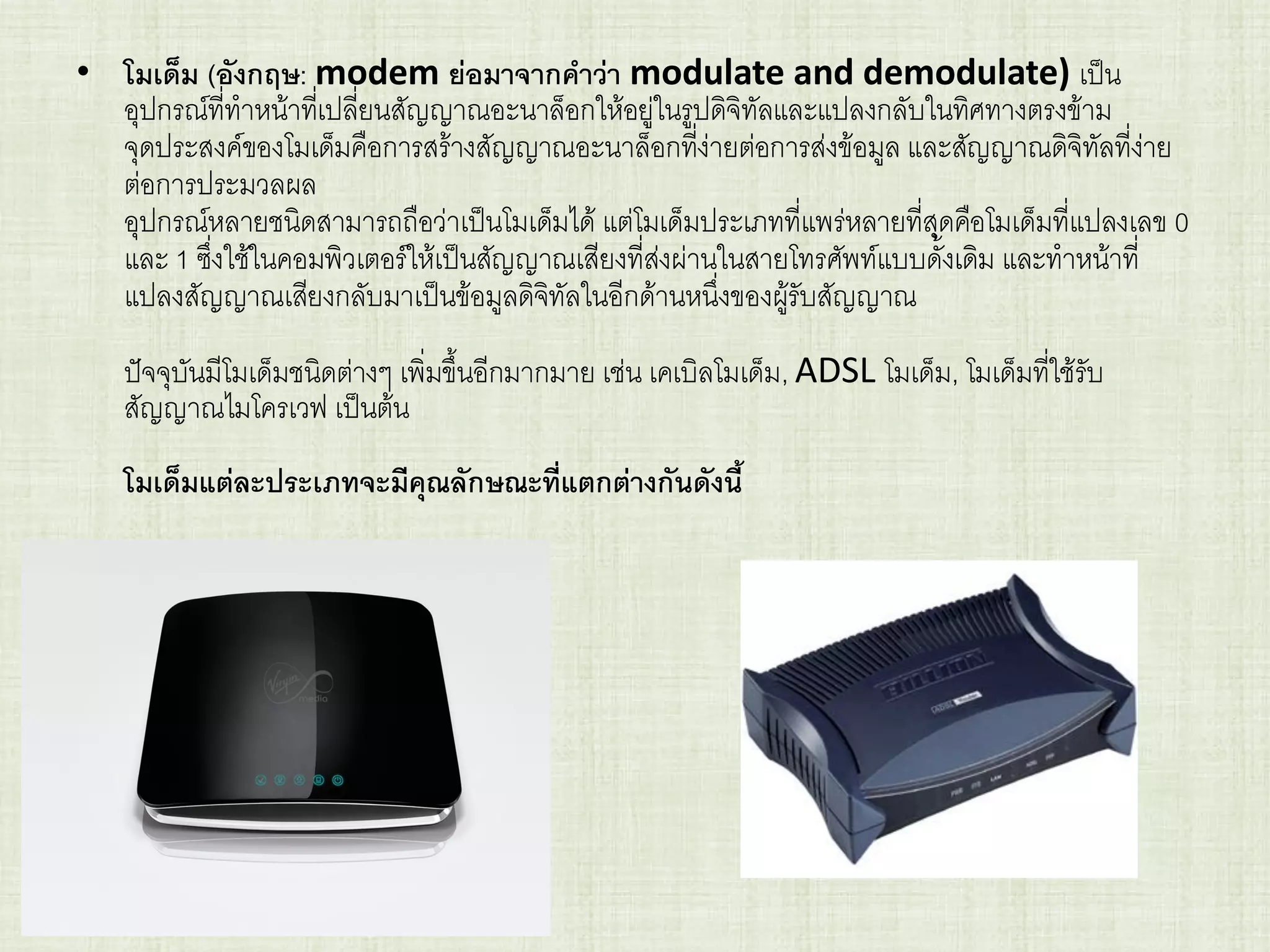 • โมเด็ม (อังกฤษ: modem ย่อมาจากคาว่า modulate and demodulate) เป็น
อุปกรณ์ที่ทาหน้าที่เปลี่ยนสัญญาณอะนาล็อกให้อยู่ในรูปดิจิทัลและแปลงกลับในทิศทางตรงข้าม
จุดประสงค์ของโมเด็มคือการสร้างสัญญาณอะนาล็อกที่ง่ายต่อการส่งข้อมูล และสัญญาณดิจิทัลที่ง่าย
ต่อการประมวลผล
อุปกรณ์หลายชนิดสามารถถือว่าเป็นโมเด็มได้ แต่โมเด็มประเภทที่แพร่หลายที่สุดคือโมเด็มที่แปลงเลข 0
และ 1 ซึ่งใช้ในคอมพิวเตอร์ให้เป็นสัญญาณเสียงที่ส่งผ่านในสายโทรศัพท์แบบดั้งเดิม และทาหน้าที่
แปลงสัญญาณเสียงกลับมาเป็นข้อมูลดิจิทัลในอีกด้านหนึ่งของผู้รับสัญญาณ
ปัจจุบันมีโมเด็มชนิดต่างๆ เพิ่มขึ้นอีกมากมาย เช่น เคเบิลโมเด็ม, ADSL โมเด็ม, โมเด็มที่ใช้รับ
สัญญาณไมโครเวฟ เป็นต้น
โมเด็มแต่ละประเภทจะมีคุณลักษณะที่แตกต่างกันดังนี้
 