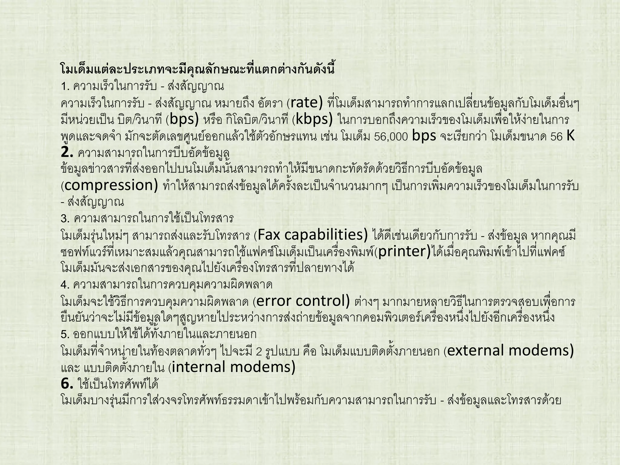 โมเด็มแต่ละประเภทจะมีคุณลักษณะที่แตกต่างกันดังนี้
1. ความเร็วในการรับ - ส่งสัญญาณ
ความเร็วในการรับ - ส่งสัญญาณ หมายถึง อัตรา (rate) ที่โมเด็มสามารถทาการแลกเปลี่ยนข้อมูลกับโมเด็มอื่นๆ
มีหน่วยเป็น บิต/วินาที (bps) หรือ กิโลบิต/วินาที (kbps) ในการบอกถึงความเร็วของโมเด็มเพื่อให้ง่ายในการ
พูดและจดจา มักจะตัดเลขศูนย์ออกแล้วใช้ตัวอักษรแทน เช่น โมเด็ม 56,000 bps จะเรียกว่า โมเด็มขนาด 56 K
2. ความสามารถในการบีบอัดข้อมูล
ข้อมูลข่าวสารที่ส่งออกไปบนโมเด็มนั้นสามารถทาให้มีขนาดกะทัดรัดด้วยวิธีการบีบอัดข้อมูล
(compression) ทาให้สามารถส่งข้อมูลได้ครั้งละเป็นจานวนมากๆ เป็นการเพิ่มความเร็วของโมเด็มในการรับ
- ส่งสัญญาณ
3. ความสามารถในการใช้เป็นโทรสาร
โมเด็มรุ่นใหม่ๆ สามารถส่งและรับโทรสาร (Fax capabilities) ได้ดีเช่นเดียวกับการรับ - ส่งข้อมูล หากคุณมี
ซอฟท์แวร์ที่เหมาะสมแล้วคุณสามารถใช้แฟคซ์โมเด็มเป็นเครื่องพิมพ์(printer)ได้เมื่อคุณพิมพ์เข้าไปที่แฟคซ์
โมเด็มมันจะส่งเอกสารของคุณไปยังเครื่องโทรสารที่ปลายทางได้
4. ความสามารถในการควบคุมความผิดพลาด
โมเด็มจะใช้วิธีการควบคุมความผิดพลาด (error control) ต่างๆ มากมายหลายวิธีในการตรวจสอบเพื่อการ
ยืนยันว่าจะไม่มีข้อมูลใดๆสูญหายไประหว่างการส่งถ่ายข้อมูลจากคอมพิวเตอร์เครื่องหนึ่งไปยังอีกเครื่องหนึ่ง
5. ออกแบบให้ใช้ได้ทั้งภายในและภายนอก
โมเด็มที่จาหน่ายในท้องตลาดทั่วๆ ไปจะมี 2 รูปแบบ คือ โมเด็มแบบติดตั้งภายนอก (external modems)
และ แบบติดตั้งภายใน (internal modems)
6. ใช้เป็นโทรศัพท์ได้
โมเด็มบางรุ่นมีการใส่วงจรโทรศัพท์ธรรมดาเข้าไปพร้อมกับความสามารถในการรับ - ส่งข้อมูลและโทรสารด้วย
 