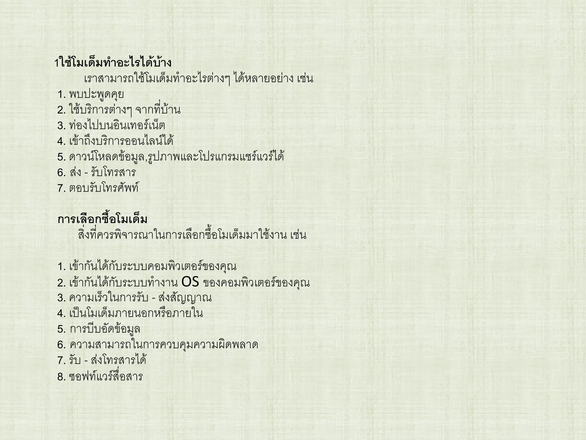 1ใช้โมเด็มทาอะไรได้บ้าง
เราสามารถใช้โมเด็มทาอะไรต่างๆ ได้หลายอย่าง เช่น
1. พบปะพูดคุย
2. ใช้บริการต่างๆ จากที่บ้าน
3. ท่องไปบนอินเทอร์เน็ต
4. เข้าถึงบริการออนไลน์ได้
5. ดาวน์โหลดข้อมูล,รูปภาพและโปรแกรมแชร์แวร์ได้
6. ส่ง - รับโทรสาร
7. ตอบรับโทรศัพท์
การเลือกซื้อโมเด็ม
สิ่งที่ควรพิจารณาในการเลือกซื้อโมเด็มมาใช้งาน เช่น
1. เข้ากันได้กับระบบคอมพิวเตอร์ของคุณ
2. เข้ากันได้กับระบบทางาน OS ของคอมพิวเตอร์ของคุณ
3. ความเร็วในการรับ - ส่งสัญญาณ
4. เป็นโมเด็มภายนอกหรือภายใน
5. การบีบอัดข้อมูล
6. ความสามารถในการควบคุมความผิดพลาด
7. รับ - ส่งโทรสารได้
8. ซอฟท์แวร์สื่อสาร
 