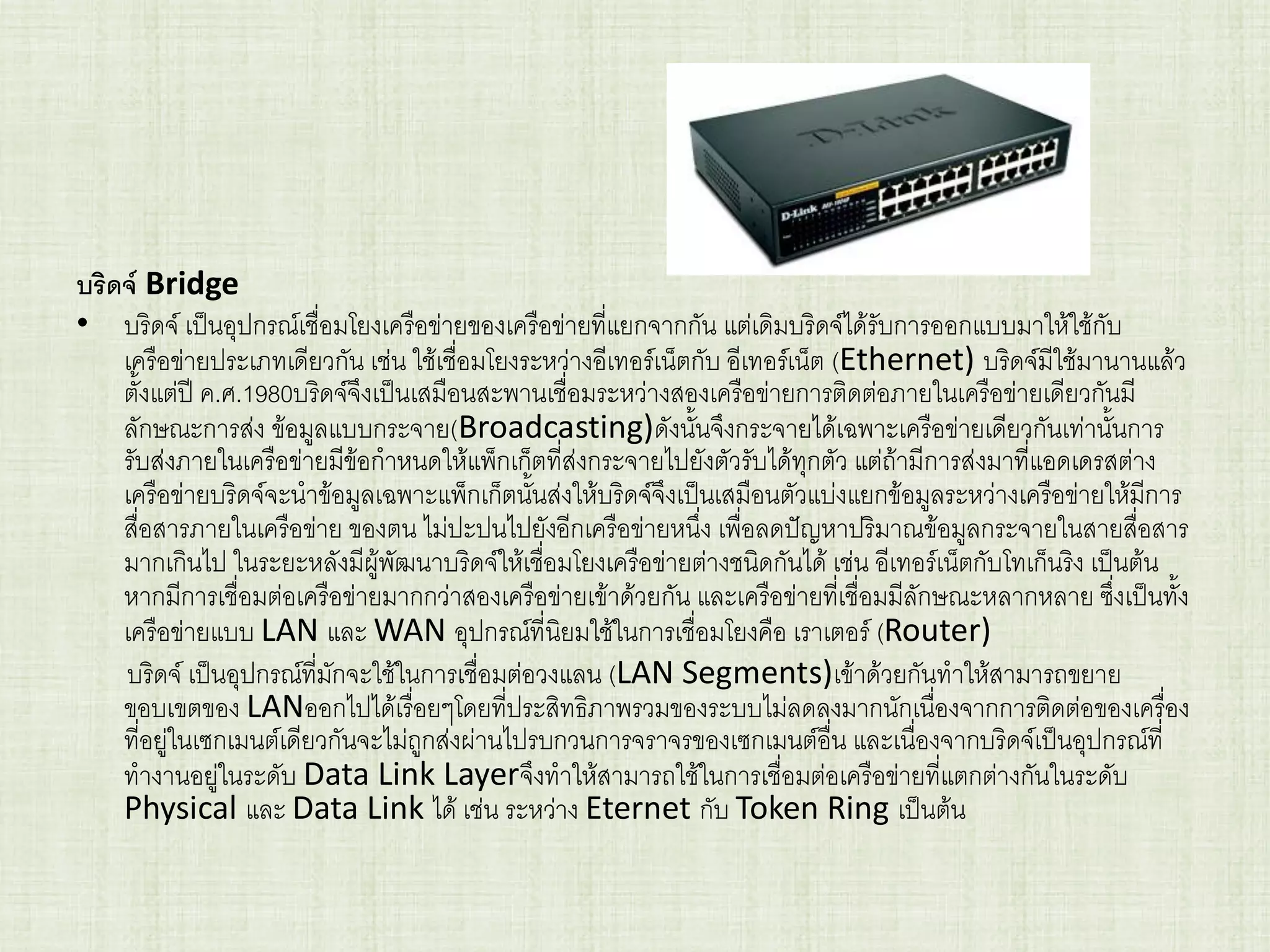 บริดจ์ Bridge
• บริดจ์ เป็นอุปกรณ์เชื่อมโยงเครือข่ายของเครือข่ายที่แยกจากกัน แต่เดิมบริดจ์ได้รับการออกแบบมาให้ใช้กับ
เครือข่ายประเภทเดียวกัน เช่น ใช้เชื่อมโยงระหว่างอีเทอร์เน็ตกับ อีเทอร์เน็ต (Ethernet) บริดจ์มีใช้มานานแล้ว
ตั้งแต่ปี ค.ศ.1980บริดจ์จึงเป็นเสมือนสะพานเชื่อมระหว่างสองเครือข่ายการติดต่อภายในเครือข่ายเดียวกันมี
ลักษณะการส่ง ข้อมูลแบบกระจาย(Broadcasting)ดังนั้นจึงกระจายได้เฉพาะเครือข่ายเดียวกันเท่านั้นการ
รับส่งภายในเครือข่ายมีข้อกาหนดให้แพ็กเก็ตที่ส่งกระจายไปยังตัวรับได้ทุกตัว แต่ถ้ามีการส่งมาที่แอดเดรสต่าง
เครือข่ายบริดจ์จะนาข้อมูลเฉพาะแพ็กเก็ตนั้นส่งให้บริดจ์จึงเป็นเสมือนตัวแบ่งแยกข้อมูลระหว่างเครือข่ายให้มีการ
สื่อสารภายในเครือข่าย ของตน ไม่ปะปนไปยังอีกเครือข่ายหนึ่ง เพื่อลดปัญหาปริมาณข้อมูลกระจายในสายสื่อสาร
มากเกินไป ในระยะหลังมีผู้พัฒนาบริดจ์ให้เชื่อมโยงเครือข่ายต่างชนิดกันได้ เช่น อีเทอร์เน็ตกับโทเก็นริง เป็นต้น
หากมีการเชื่อมต่อเครือข่ายมากกว่าสองเครือข่ายเข้าด้วยกัน และเครือข่ายที่เชื่อมมีลักษณะหลากหลาย ซึ่งเป็นทั้ง
เครือข่ายแบบ LAN และ WAN อุปกรณ์ที่นิยมใช้ในการเชื่อมโยงคือ เราเตอร์ (Router)
บริดจ์ เป็นอุปกรณ์ที่มักจะใช้ในการเชื่อมต่อวงแลน (LAN Segments)เข้าด้วยกันทาให้สามารถขยาย
ขอบเขตของ LANออกไปได้เรื่อยๆโดยที่ประสิทธิภาพรวมของระบบไม่ลดลงมากนักเนื่องจากการติดต่อของเครื่อง
ที่อยู่ในเซกเมนต์เดียวกันจะไม่ถูกส่งผ่านไปรบกวนการจราจรของเซกเมนต์อื่น และเนื่องจากบริดจ์เป็นอุปกรณ์ที่
ทางานอยู่ในระดับ Data Link Layerจึงทาให้สามารถใช้ในการเชื่อมต่อเครือข่ายที่แตกต่างกันในระดับ
Physical และ Data Link ได้ เช่น ระหว่าง Eternet กับ Token Ring เป็นต้น
 