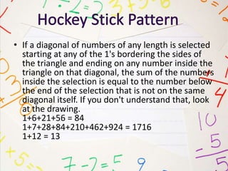 • If a diagonal of numbers of any length is selected
starting at any of the 1's bordering the sides of
the triangle and ending on any number inside the
triangle on that diagonal, the sum of the numbers
inside the selection is equal to the number below
the end of the selection that is not on the same
diagonal itself. If you don't understand that, look
at the drawing.
1+6+21+56 = 84
1+7+28+84+210+462+924 = 1716
1+12 = 13
 