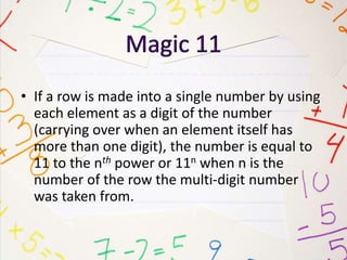 • If a row is made into a single number by using
each element as a digit of the number
(carrying over when an element itself has
more than one digit), the number is equal to
11 to the nth power or 11n when n is the
number of the row the multi-digit number
was taken from.
 