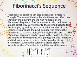 • Fibonnacci's Sequence can also be located in Pascal's
Triangle. The sum of the numbers in the consecutive rows
shown in the diagram are the first numbers of the
Fibonnacci Sequence. The Sequence can also be formed in
a more direct way, very similar to the method used to form
the Triangle, by adding two consecutive numbers in the
sequence to produce the next number. The creates the
sequence: 1,1,2,3,5,8,13,21,34, 55,89,144,233, etc . . . . The
Fibonnacci Sequence can be found in the Golden Rectangle,
the lengths of the segments of a pentagram, and in nature,
and it decribes a curve which can be found in string
instruments, such as the curve of a grand piano. The
formula for the nth number in the Fibonnacci Sequence is
 