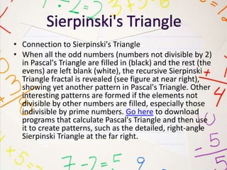 • Connection to Sierpinski's Triangle
• When all the odd numbers (numbers not divisible by 2)
in Pascal's Triangle are filled in (black) and the rest (the
evens) are left blank (white), the recursive Sierpinski
Triangle fractal is revealed (see figure at near right),
showing yet another pattern in Pascal's Triangle. Other
interesting patterns are formed if the elements not
divisible by other numbers are filled, especially those
indivisible by prime numbers. Go here to download
programs that calculate Pascal's Triangle and then use
it to create patterns, such as the detailed, right-angle
Sierpinski Triangle at the far right.
 